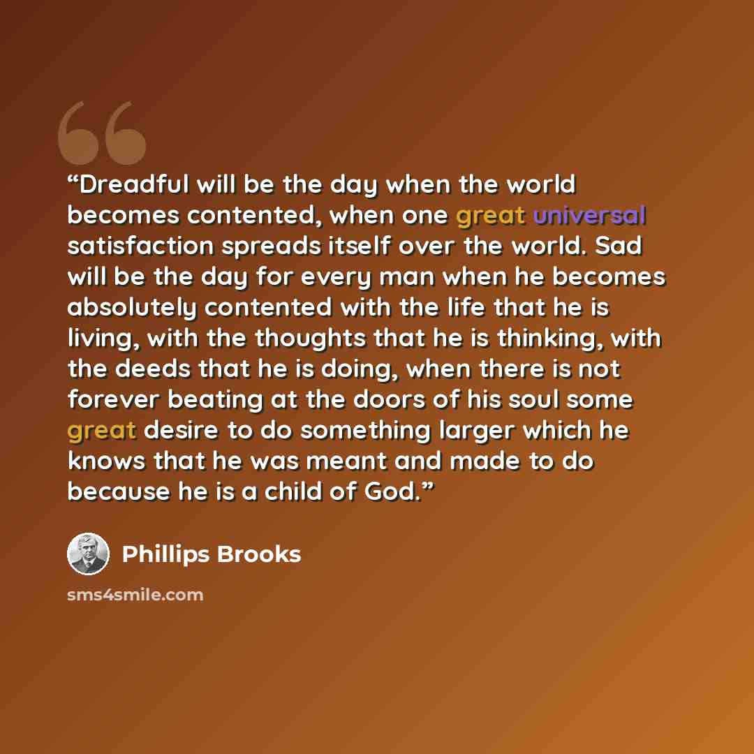 “Dreadful will be the day when the world becomes contented, when one great universal satisfaction spreads itself over the world. Sad will be the day for every man when he becomes absolutely contented with the life that he is living, with the thoughts that he is thinking, with the deeds that he is…” quote by Phillips Brooks