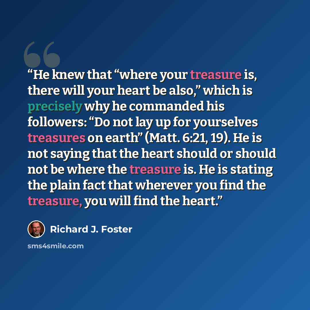 “He knew that “where your treasure is, there will your heart be also,” which is precisely why he commanded his followers: “Do not lay up for yourselves treasures on earth” (Matt. 6:21, 19). He is not saying that the heart should or should not be where the treasure is. He is stating the plain fact…” quote by Richard J. Foster