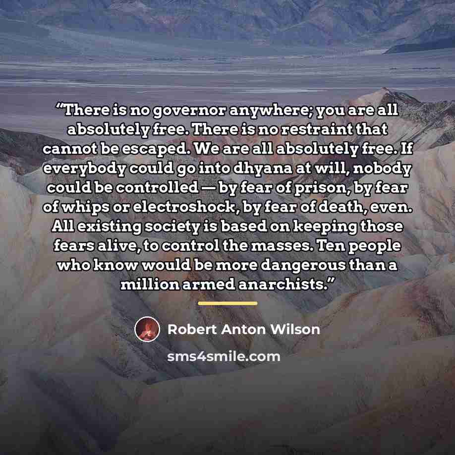 “There is no governor anywhere; you are all absolutely free. There is no restraint that cannot be escaped. We are all absolutely free. If everybody could go into dhyana at will, nobody could be controlled — by fear of prison, by fear of whips or electroshock, by fear of death, even. All existing…” quote by Robert Anton Wilson