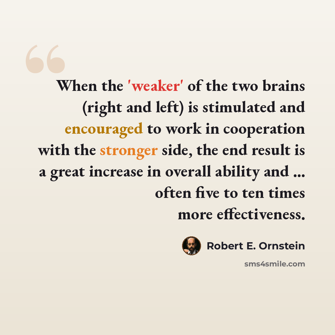 “When the 'weaker' of the two brains (right and left) is stimulated and encouraged to work in cooperation with the stronger side, the end result is a great increase in overall ability and ... often five to ten times more effectiveness.” quote by Robert E. Ornstein