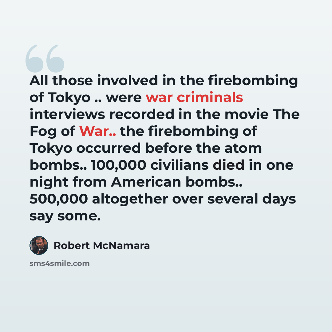“All those involved in the firebombing of Tokyo .. were war criminals interviews recorded in the movie The Fog of War.. the firebombing of Tokyo occurred before the atom bombs.. 100,000 civilians died in one night from American bombs.. 500,000 altogether over several days say some.” quote by Robert McNamara