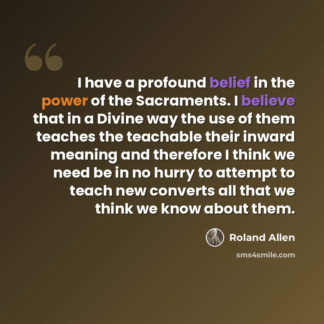 “I have a profound belief in the power of the Sacraments. I believe that in a Divine way the use of them teaches the teachable their inward meaning and therefore I think we need be in no hurry to attempt to teach new converts all that we think we know about them.” quote by Roland Allen