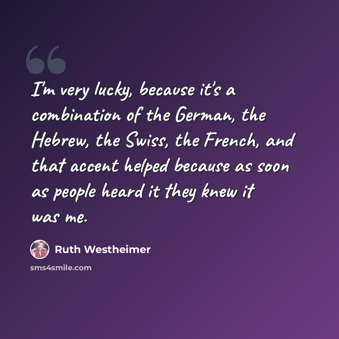 “I'm very lucky, because it's a combination of the German, the Hebrew, the Swiss, the French, and that accent helped because as soon as people heard it they knew it was me.” quote by Ruth Westheimer