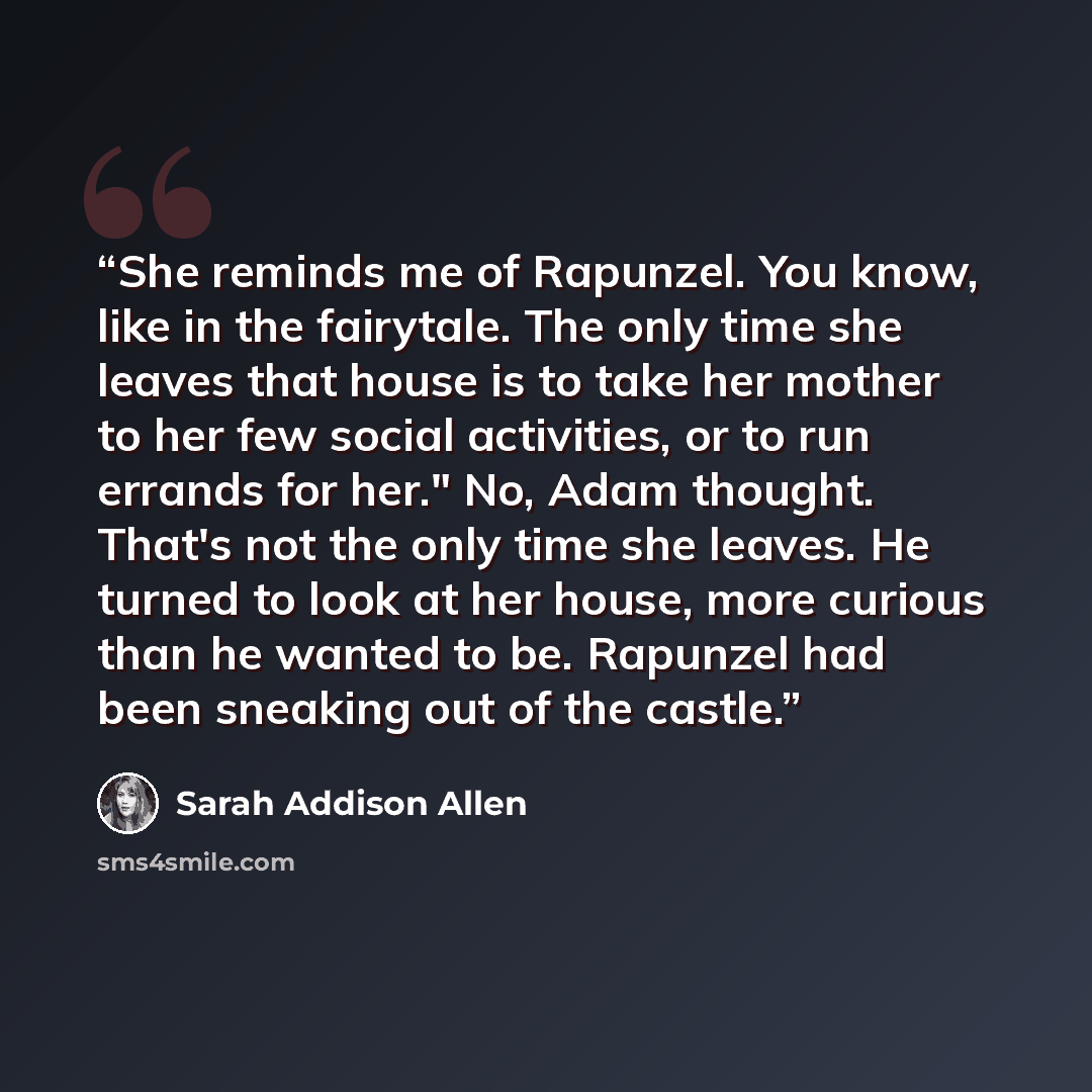 “She reminds me of Rapunzel. You know, like in the fairytale. The only time she leaves that house is to take her mother to her few social activities, or to run errands for her." No, Adam thought. That's not the only time she leaves. He turned to look at her house, more curious than he wanted to be…” quote by Sarah Addison Allen