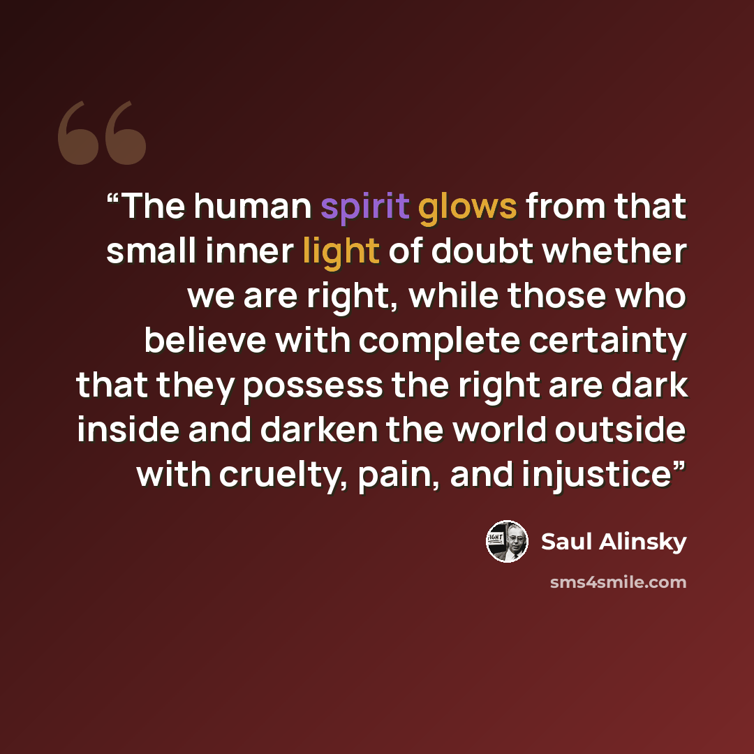 “The human spirit glows from that small inner light of doubt whether we are right, while those who believe with complete certainty that they possess the right are dark inside and darken the world outside with cruelty, pain, and injustice” quote by Saul Alinsky