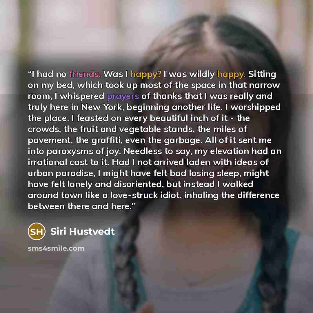 “I had no friends. Was I happy? I was wildly happy. Sitting on my bed, which took up most of the space in that narrow room, I whispered prayers of thanks that I was really and truly here in New York, beginning another life. I worshipped the place. I feasted on every beautiful inch of it - the…” quote by Siri Hustvedt