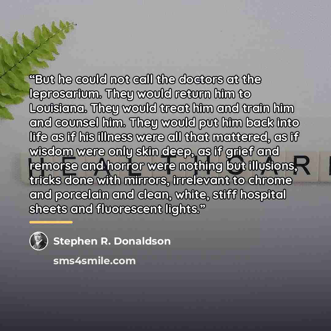 “But he could not call the doctors at the leprosarium. They would return him to Louisiana. They would treat him and train him and counsel him. They would put him back into life as if his illness were all that mattered, as if wisdom were only skin deep, as if grief and remorse and horror were…” quote by Stephen R. Donaldson