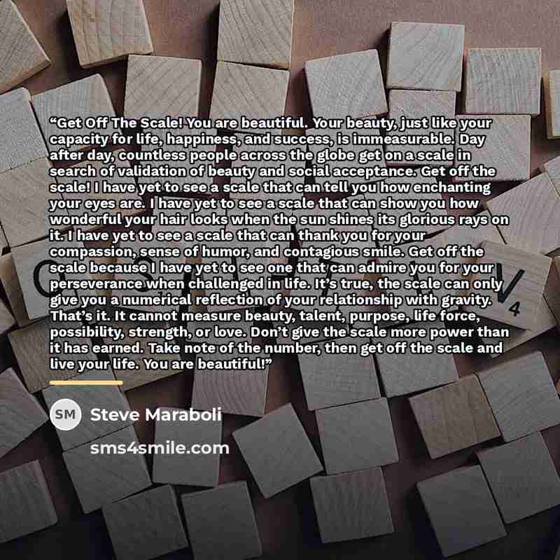 “Get Off The Scale! You are beautiful. Your beauty, just like your capacity for life, happiness, and success, is immeasurable. Day after day, countless people across the globe get on a scale in search of validation of beauty and social acceptance. Get off the scale! I have yet to see a scale that…” quote by Steve Maraboli
