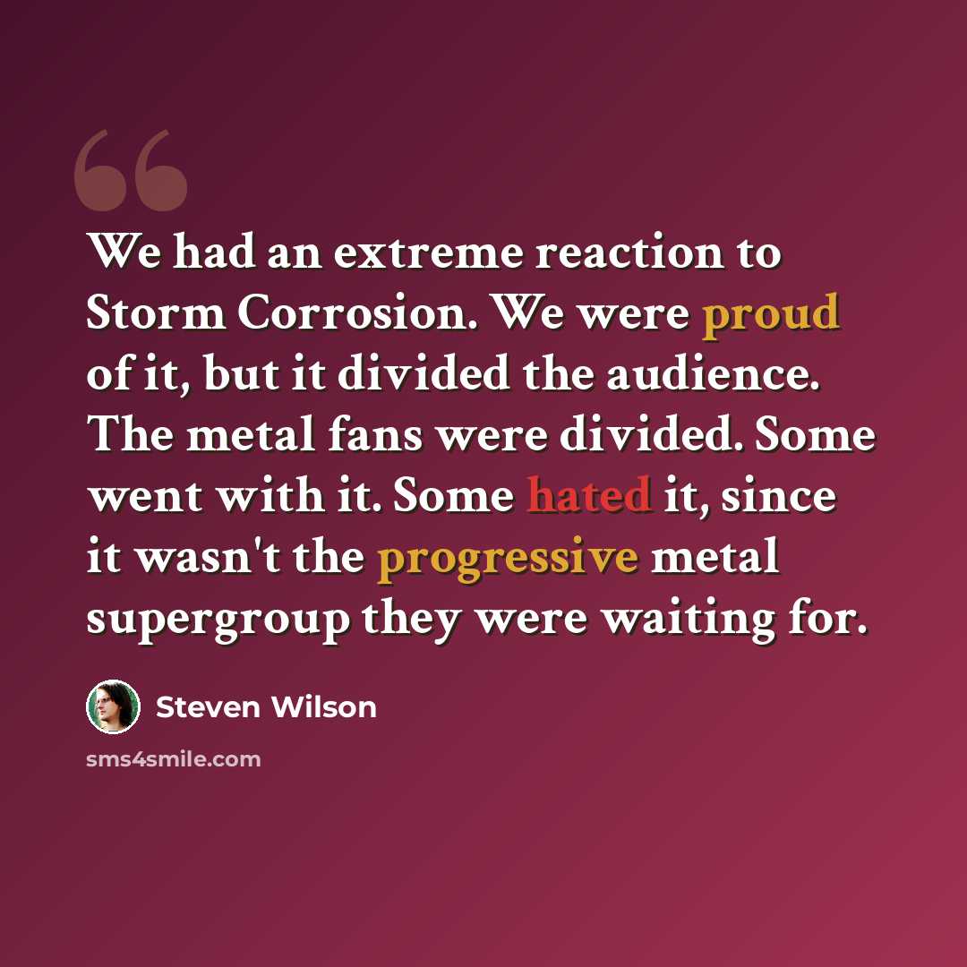 “We had an extreme reaction to Storm Corrosion. We were proud of it, but it divided the audience. The metal fans were divided. Some went with it. Some hated it, since it wasn't the progressive metal supergroup they were waiting for.” quote by Steven Wilson
