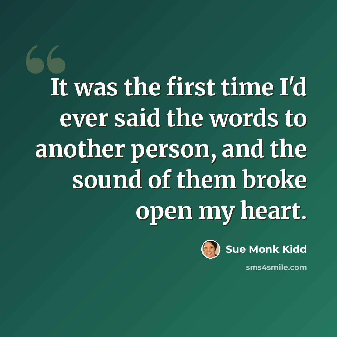 “It was the first time I'd ever said the words to another person, and the sound of them broke open my heart.” quote by Sue Monk Kidd