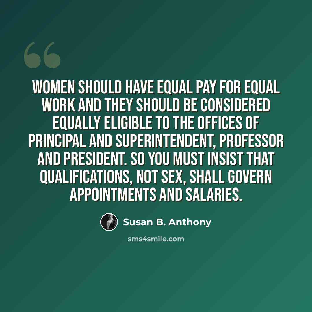 “Women should have equal pay for equal work and they should be considered equally eligible to the offices of principal and superintendent, professor and president. So you must insist that qualifications, not sex, shall govern appointments and salaries.” quote by Susan B. Anthony