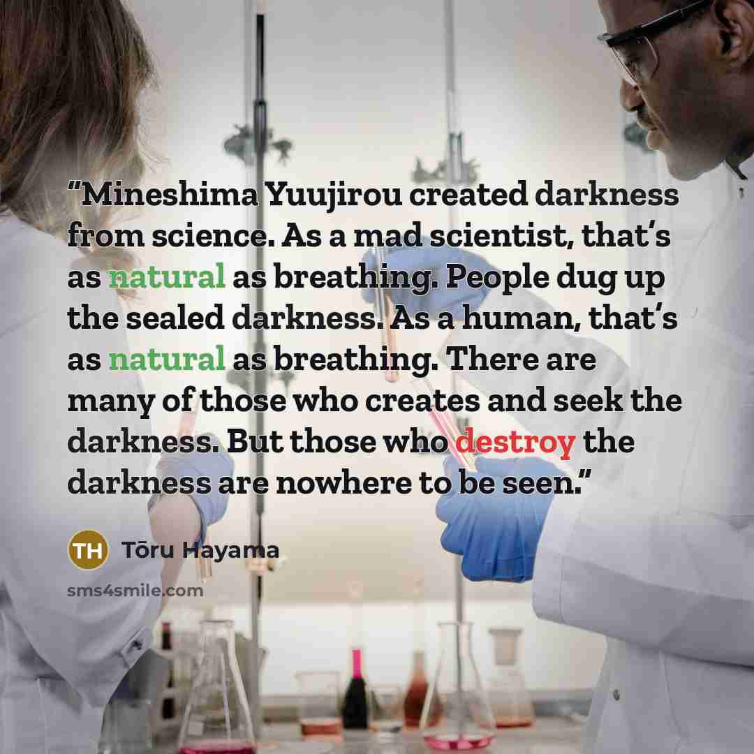 “Mineshima Yuujirou created darkness from science. As a mad scientist, that’s as natural as breathing. People dug up the sealed darkness. As a human, that’s as natural as breathing. There are many of those who creates and seek the darkness. But those who destroy the darkness are nowhere to be seen.” quote by Tōru Hayama