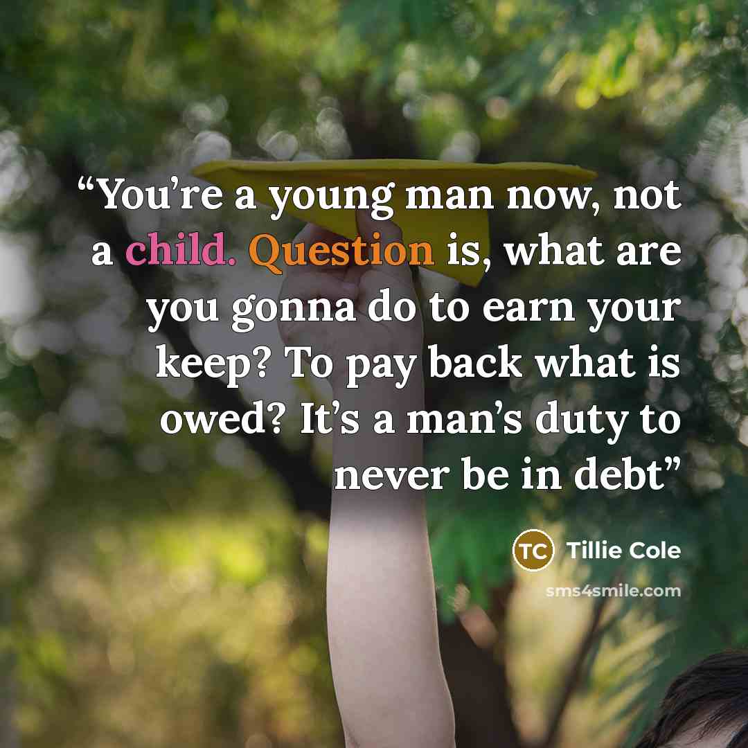 “You’re a young man now, not a child. Question is, what are you gonna do to earn your keep? To pay back what is owed? It’s a man’s duty to never be in debt” quote by Tillie Cole