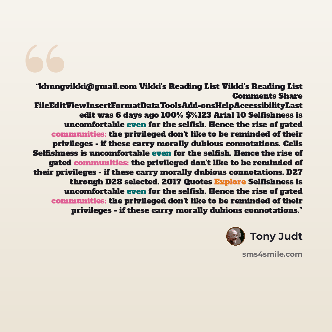 “khungvikki@gmail.com Vikki's Reading List Vikki's Reading List Comments Share FileEditViewInsertFormatDataToolsAdd-onsHelpAccessibilityLast edit was 6 days ago 100% $%123 Arial 10 Selfishness is uncomfortable even for the selfish. Hence the rise of gated communities: the privileged don't like to…” quote by Tony Judt