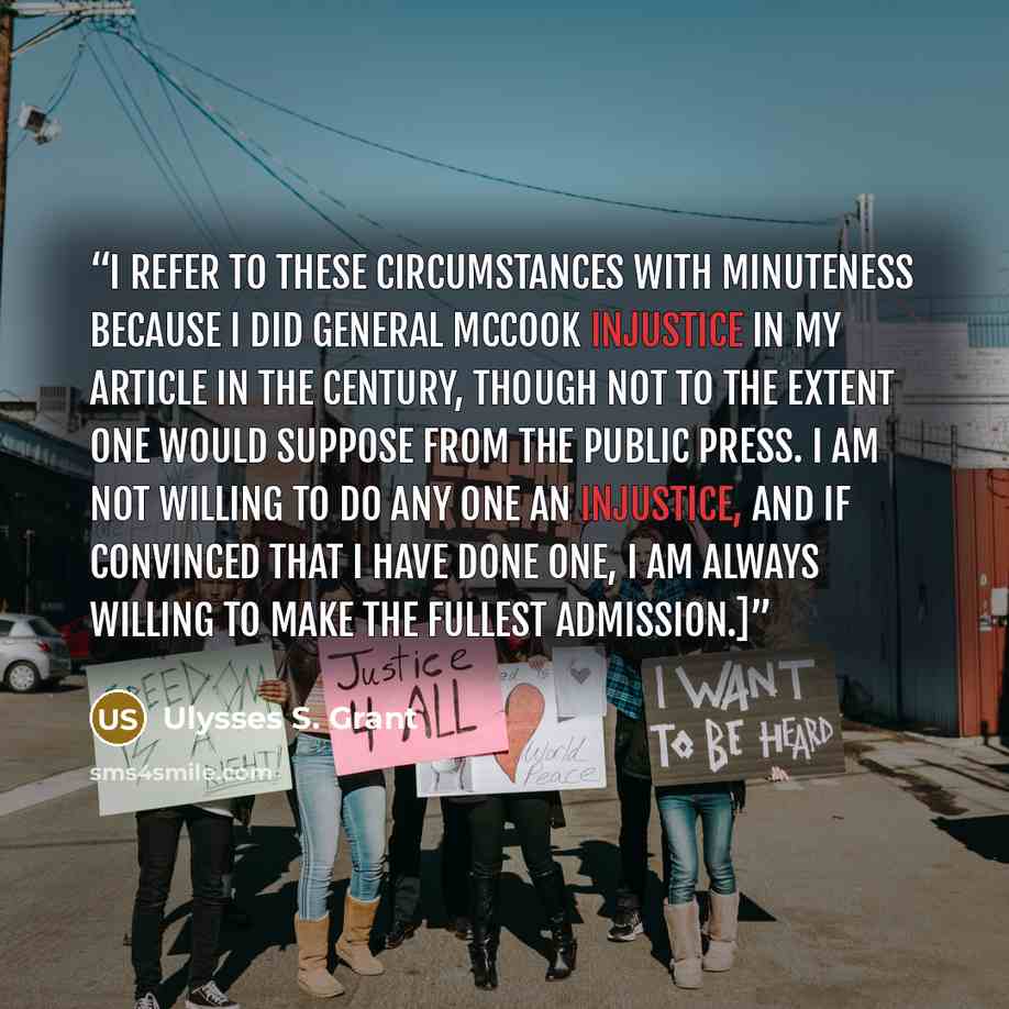 “I refer to these circumstances with minuteness because I did General McCook injustice in my article in the Century, though not to the extent one would suppose from the public press. I am not willing to do any one an injustice, and if convinced that I have done one, I am always willing to make the…” quote by Ulysses S. Grant