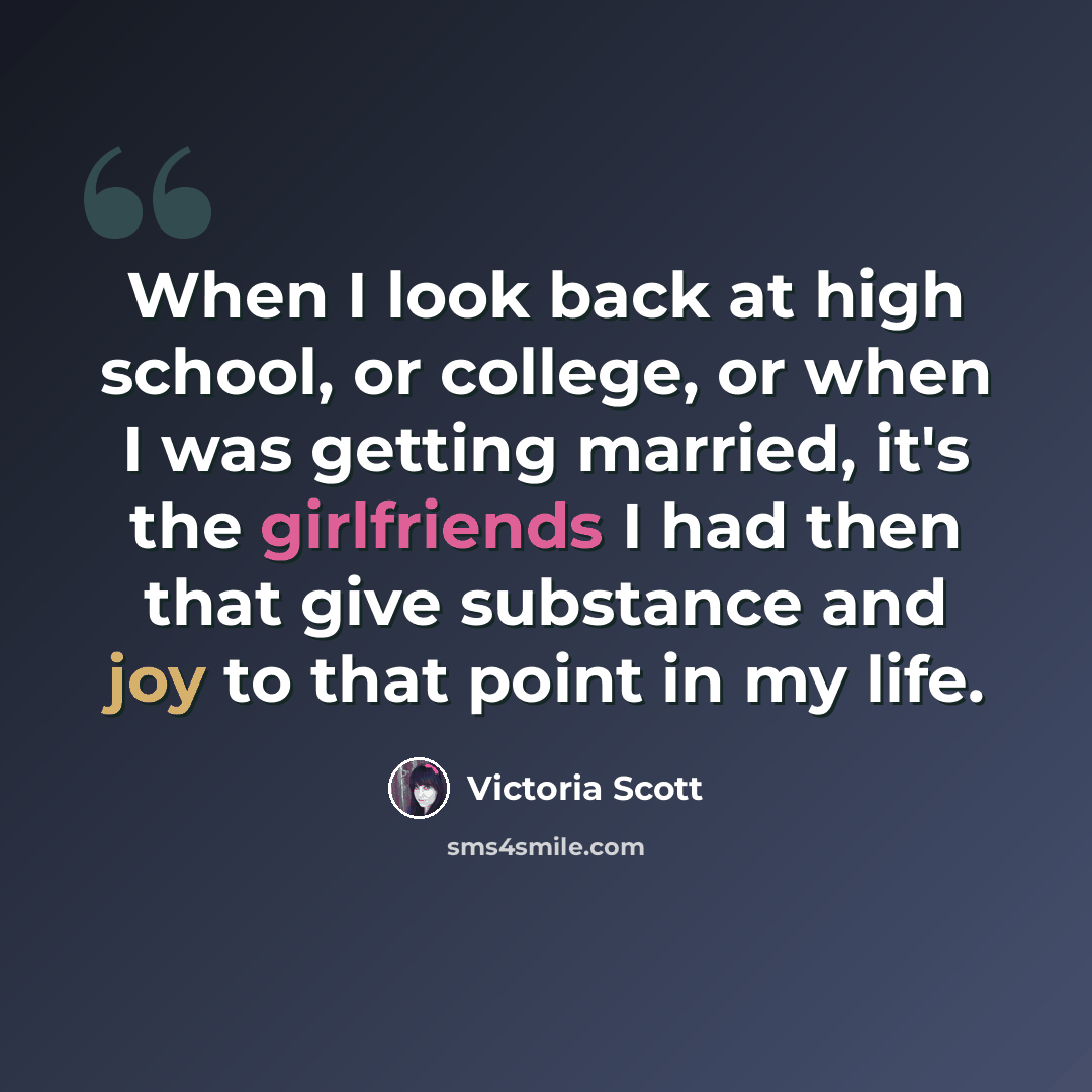 “When I look back at high school, or college, or when I was getting married, it's the girlfriends I had then that give substance and joy to that point in my life.” quote by Victoria Scott