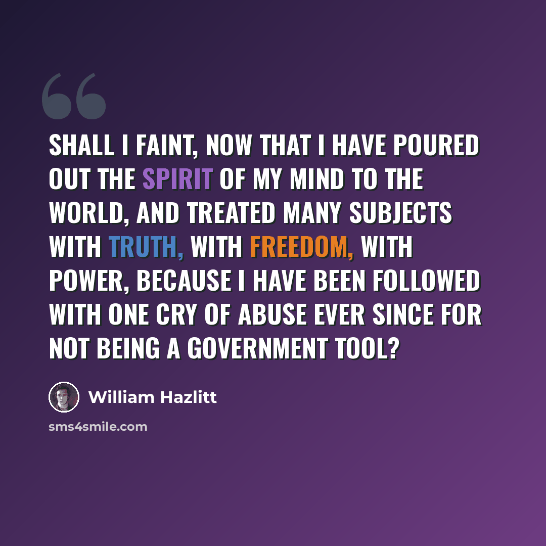 “Shall I faint, now that I have poured out the spirit of my mind to the world, and treated many subjects with truth, with freedom, with power, because I have been followed with one cry of abuse ever since for not being a Government tool?” quote by William Hazlitt