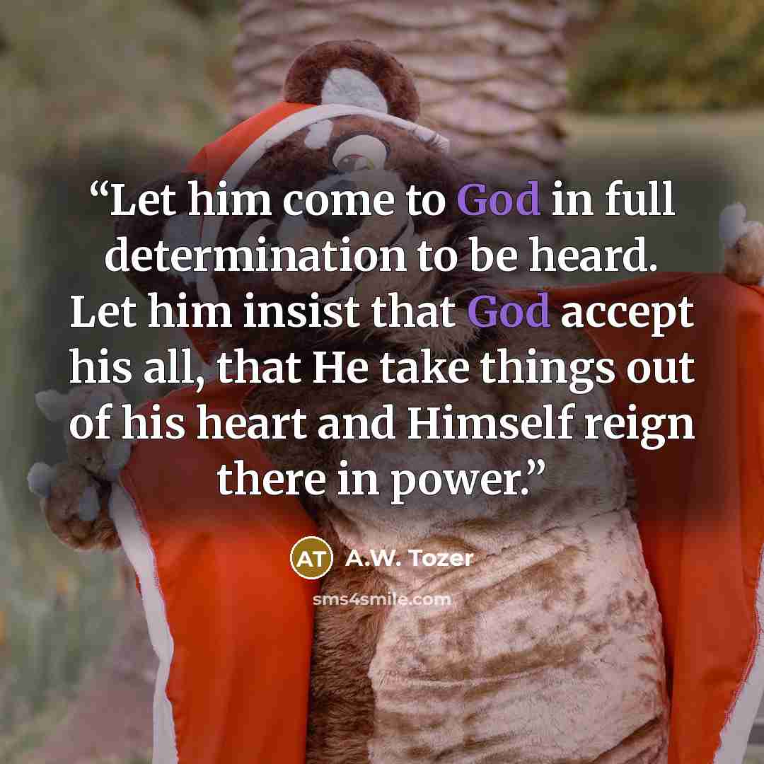 “Let him come to God in full determination to be heard. Let him insist that God accept his all, that He take things out of his heart and Himself reign there in power.” quote by A.W. Tozer
