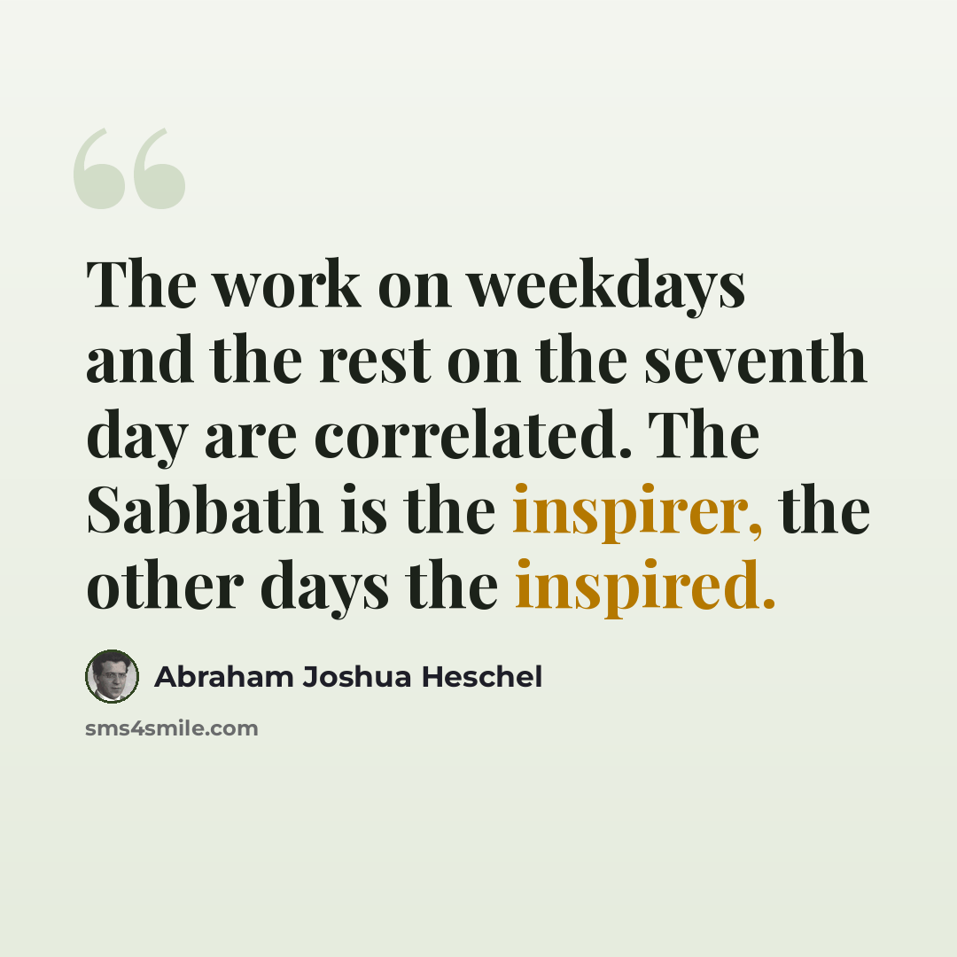 “The work on weekdays and the rest on the seventh day are correlated. The Sabbath is the inspirer, the other days the inspired.” quote by Abraham Joshua Heschel