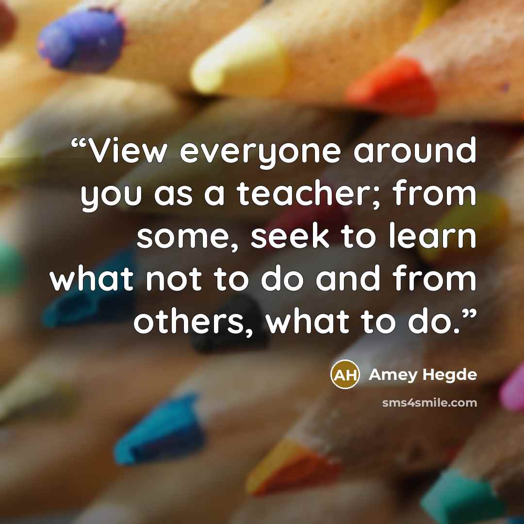 “View everyone around you as a teacher; from some, seek to learn what not to do and from others, what to do.” quote by Amey Hegde