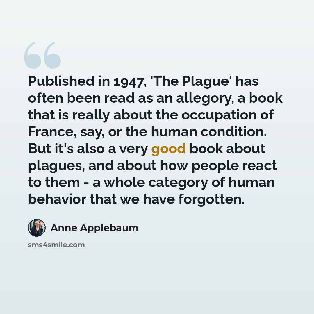 “Published in 1947, 'The Plague' has often been read as an allegory, a book that is really about the occupation of France, say, or the human condition. But it's also a very good book about plagues, and about how people react to them - a whole category of human behavior that we have forgotten.” quote by Anne Applebaum