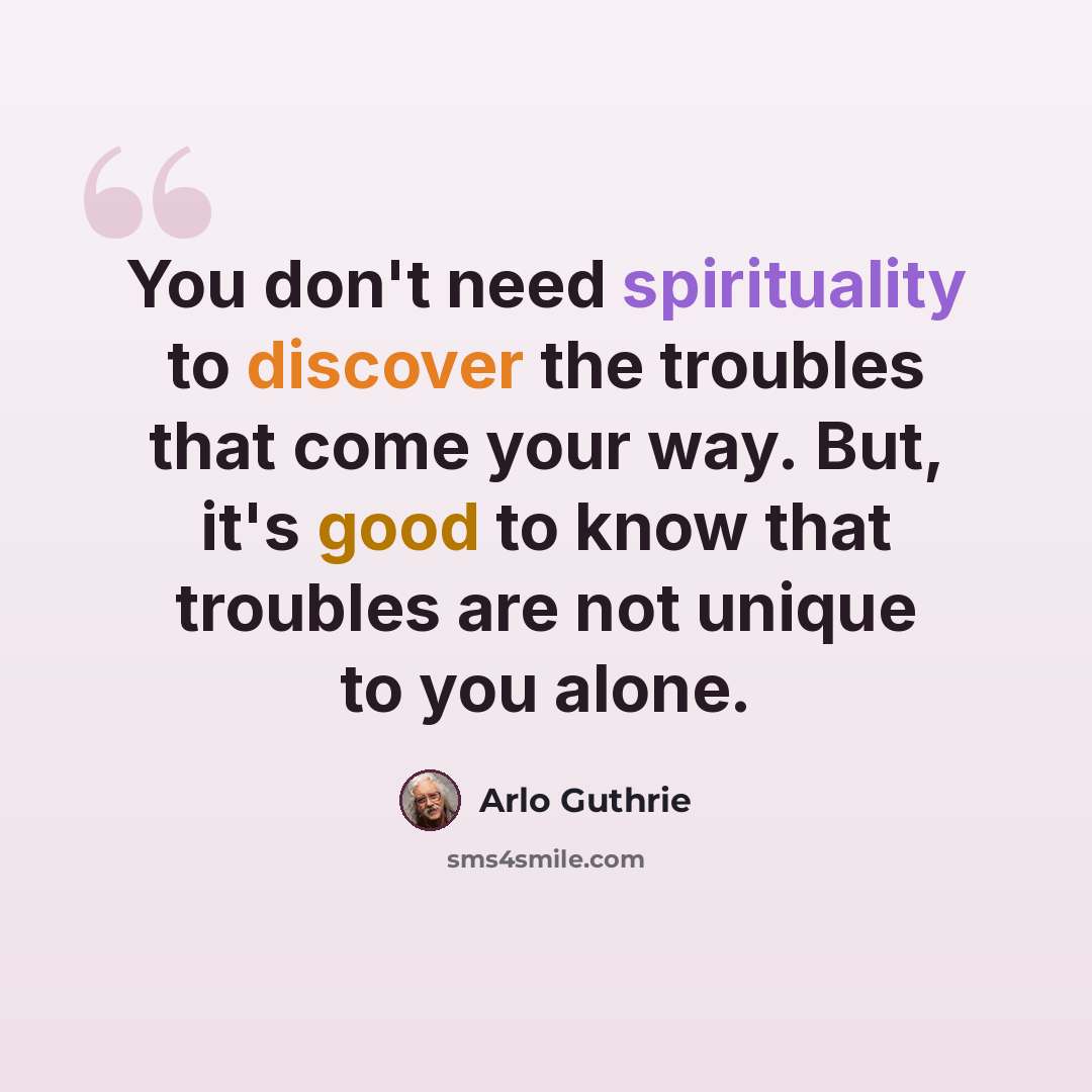 “You don't need spirituality to discover the troubles that come your way. But, it's good to know that troubles are not unique to you alone.” quote by Arlo Guthrie