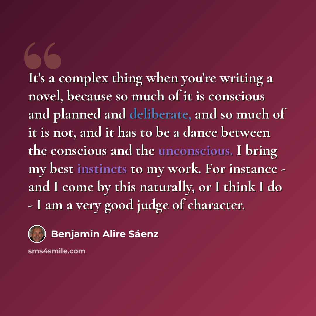 “It's a complex thing when you're writing a novel, because so much of it is conscious and planned and deliberate, and so much of it is not, and it has to be a dance between the conscious and the unconscious. I bring my best instincts to my work. For instance - and I come by this naturally, or I…” quote by Benjamin Alire Saenz