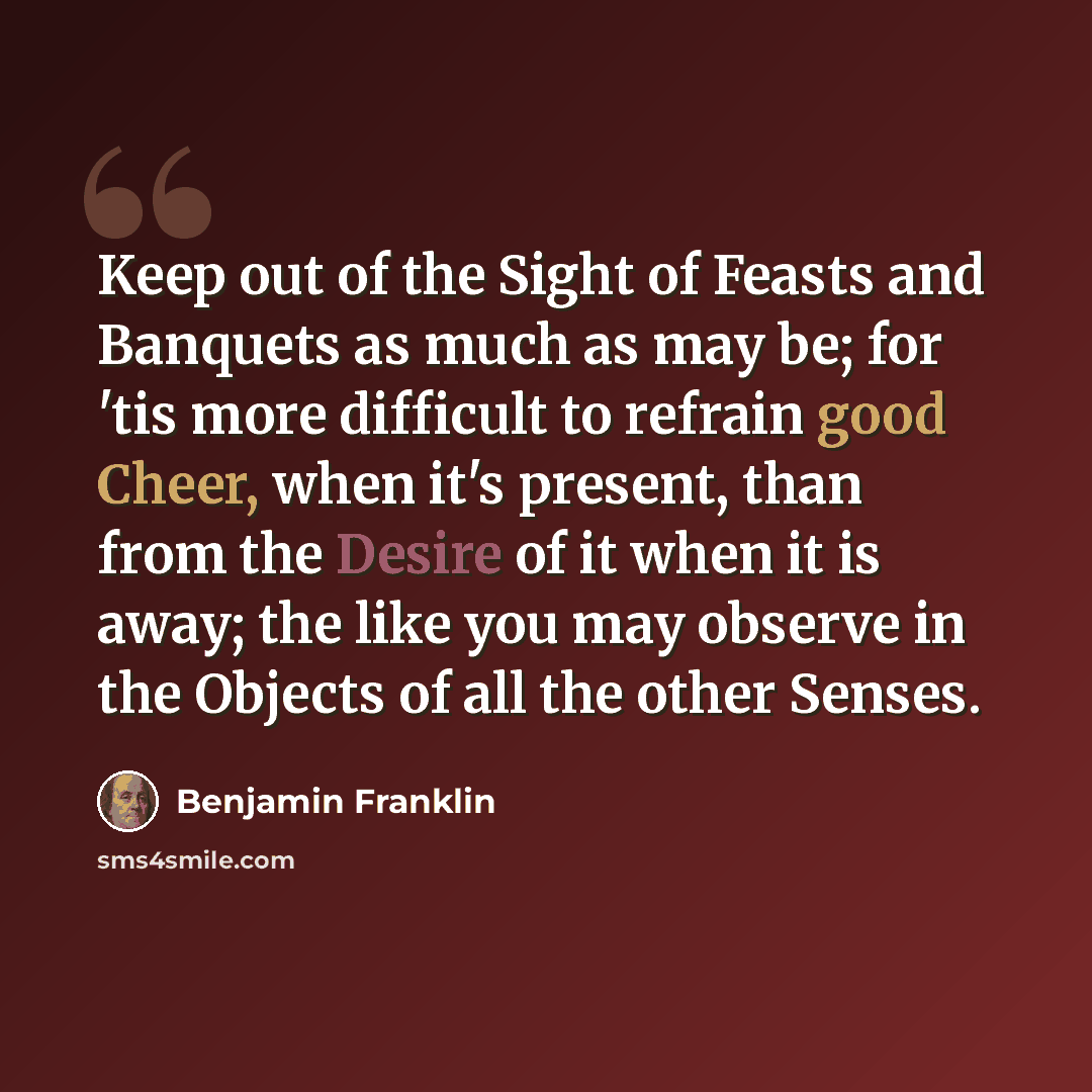 “Keep out of the Sight of Feasts and Banquets as much as may be; for 'tis more difficult to refrain good Cheer, when it's present, than from the Desire of it when it is away; the like you may observe in the Objects of all the other Senses.” quote by Benjamin Franklin