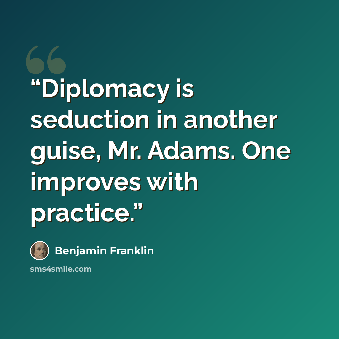 “Diplomacy is seduction in another guise, Mr. Adams. One improves with practice.” quote by Benjamin Franklin