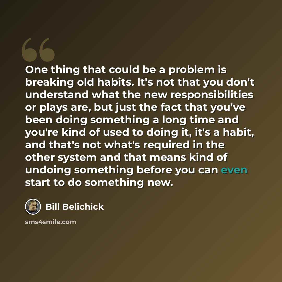 “One thing that could be a problem is breaking old habits. It's not that you don't understand what the new responsibilities or plays are, but just the fact that you've been doing something a long time and you're kind of used to doing it, it's a habit, and that's not what's required in the other…” quote by Bill Belichick