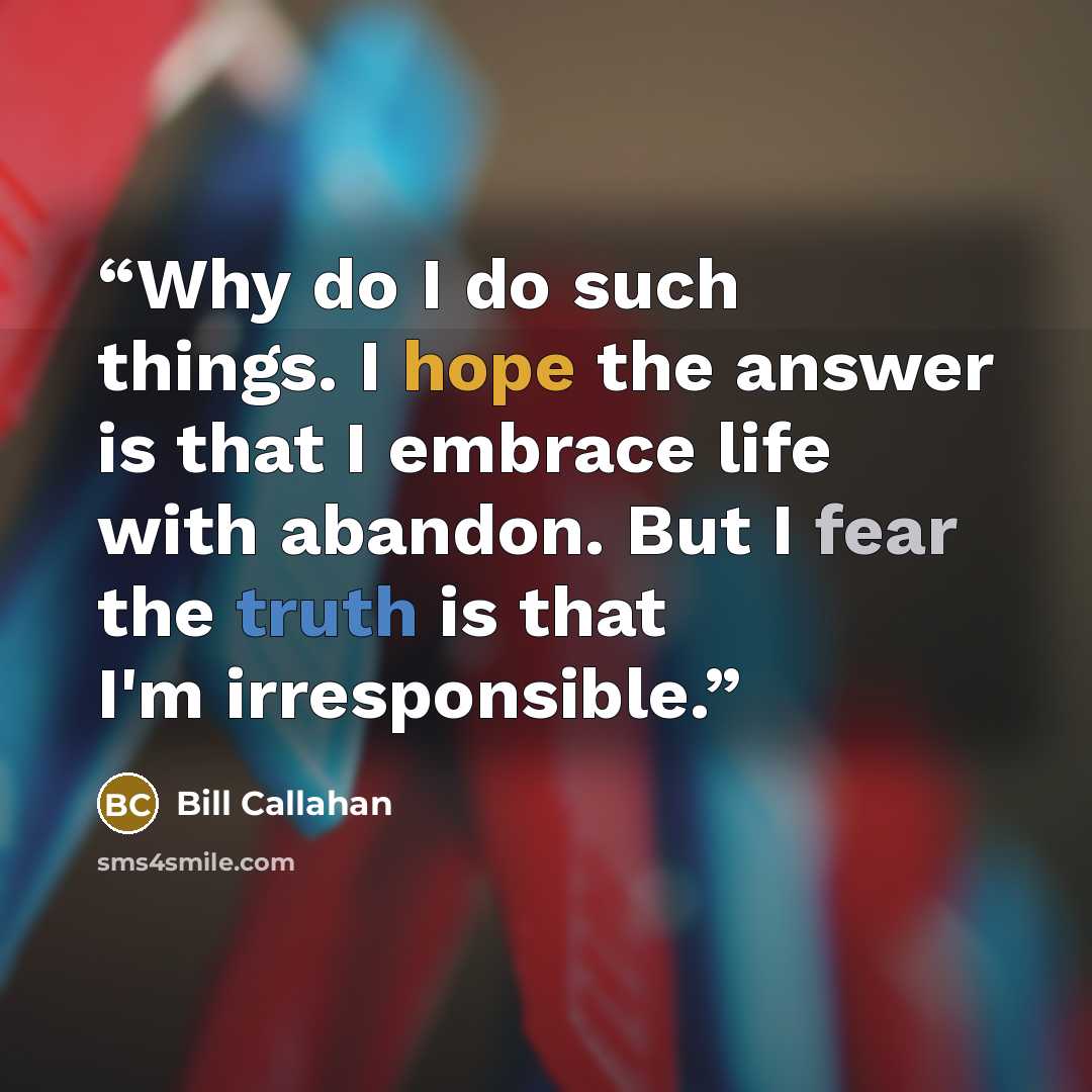 “Why do I do such things. I hope the answer is that I embrace life with abandon. But I fear the truth is that I'm irresponsible.” quote by Bill Callahan
