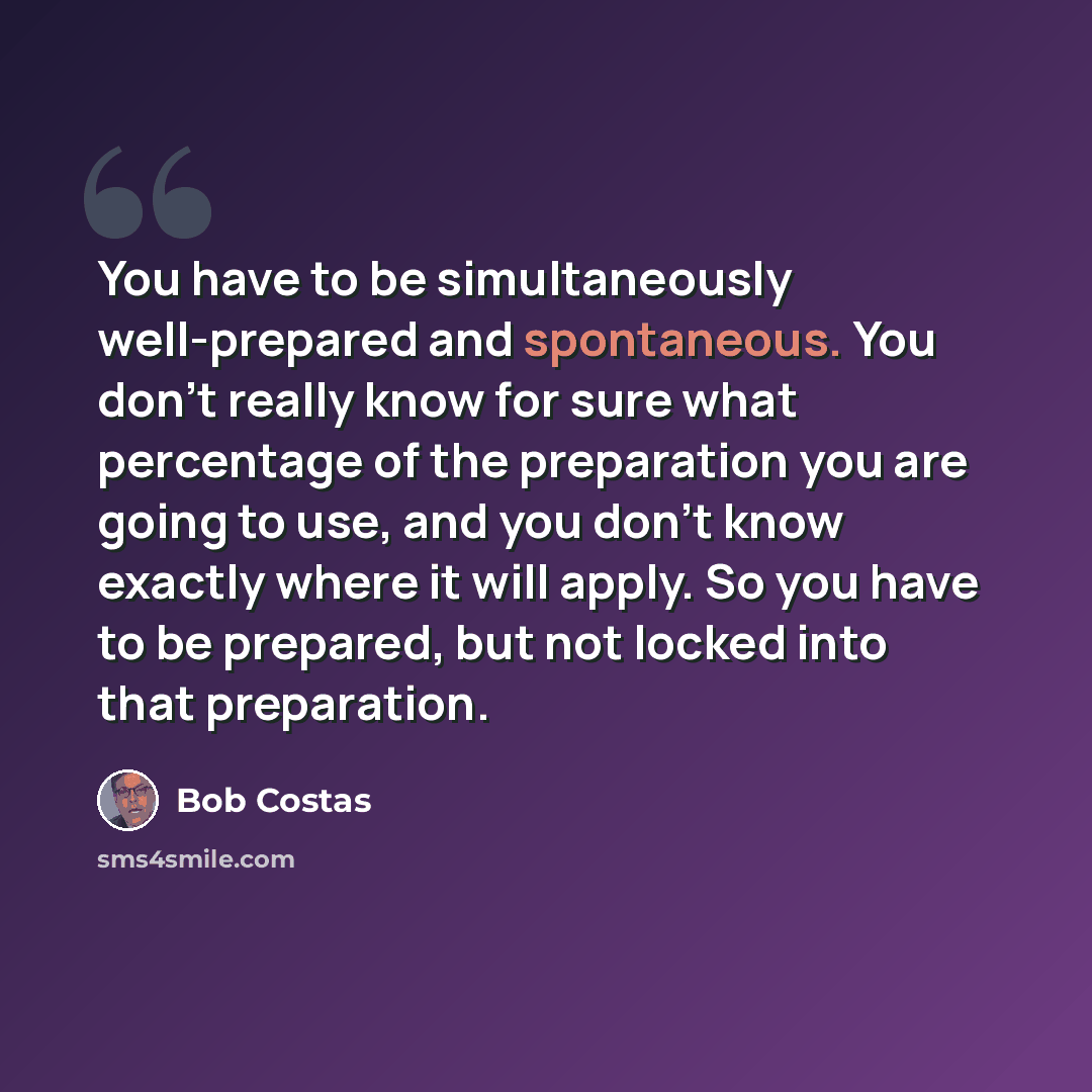 “You have to be simultaneously well-prepared and spontaneous. You don't really know for sure what percentage of the preparation you are going to use, and you don't know exactly where it will apply. So you have to be prepared, but not locked into that preparation.” quote by Bob Costas
