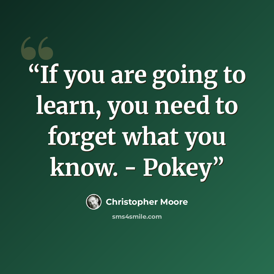 “If you are going to learn, you need to forget what you know. - Pokey” quote by Christopher Moore