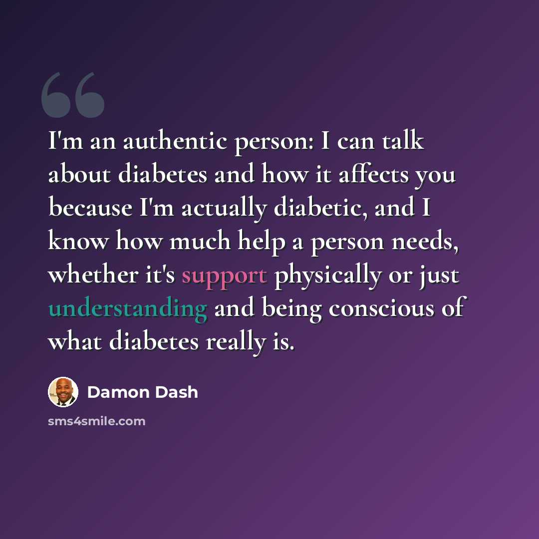 “I'm an authentic person: I can talk about diabetes and how it affects you because I'm actually diabetic, and I know how much help a person needs, whether it's support physically or just understanding and being conscious of what diabetes really is.” quote by Damon Dash