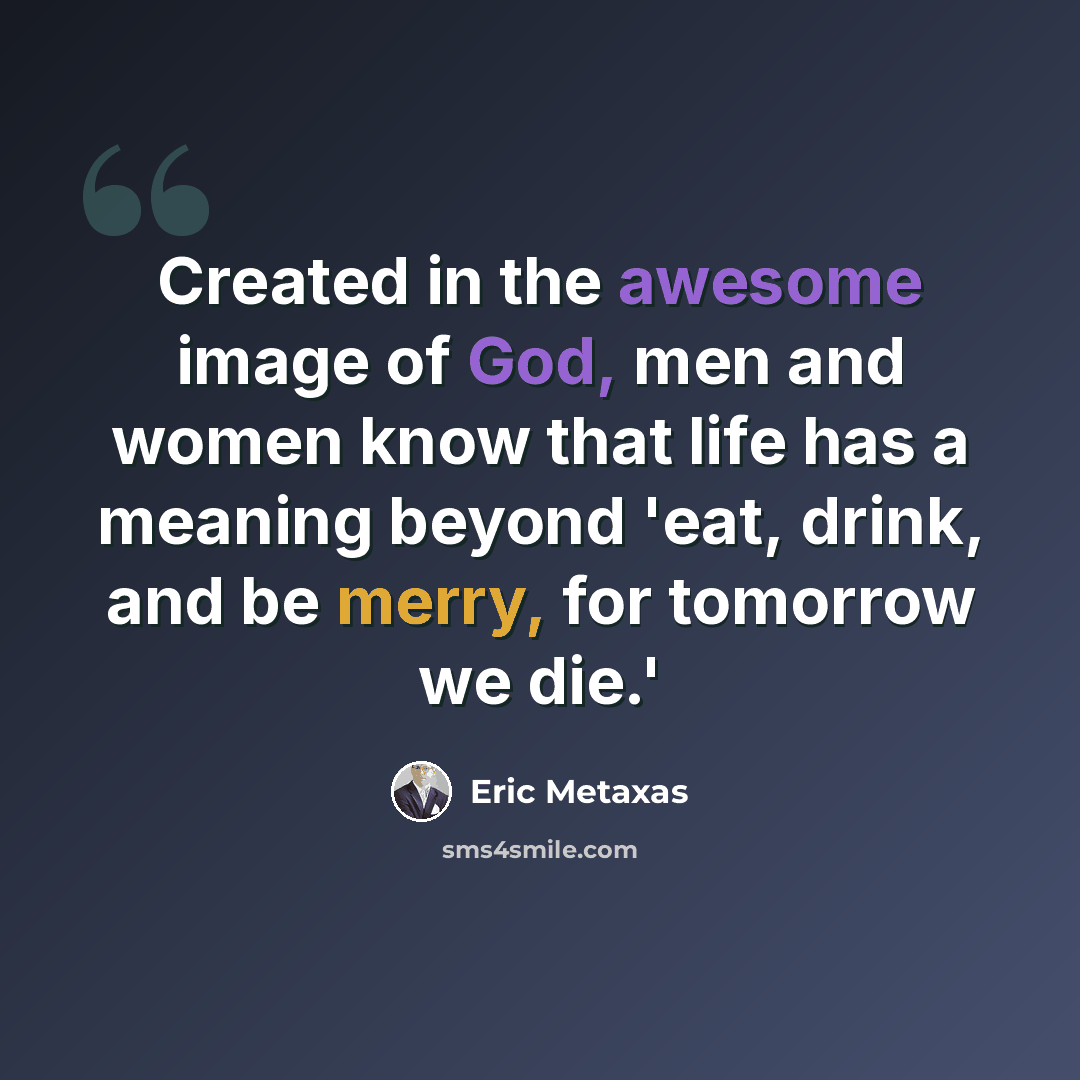 “Created in the awesome image of God, men and women know that life has a meaning beyond 'eat, drink, and be merry, for tomorrow we die.'” quote by Eric Metaxas