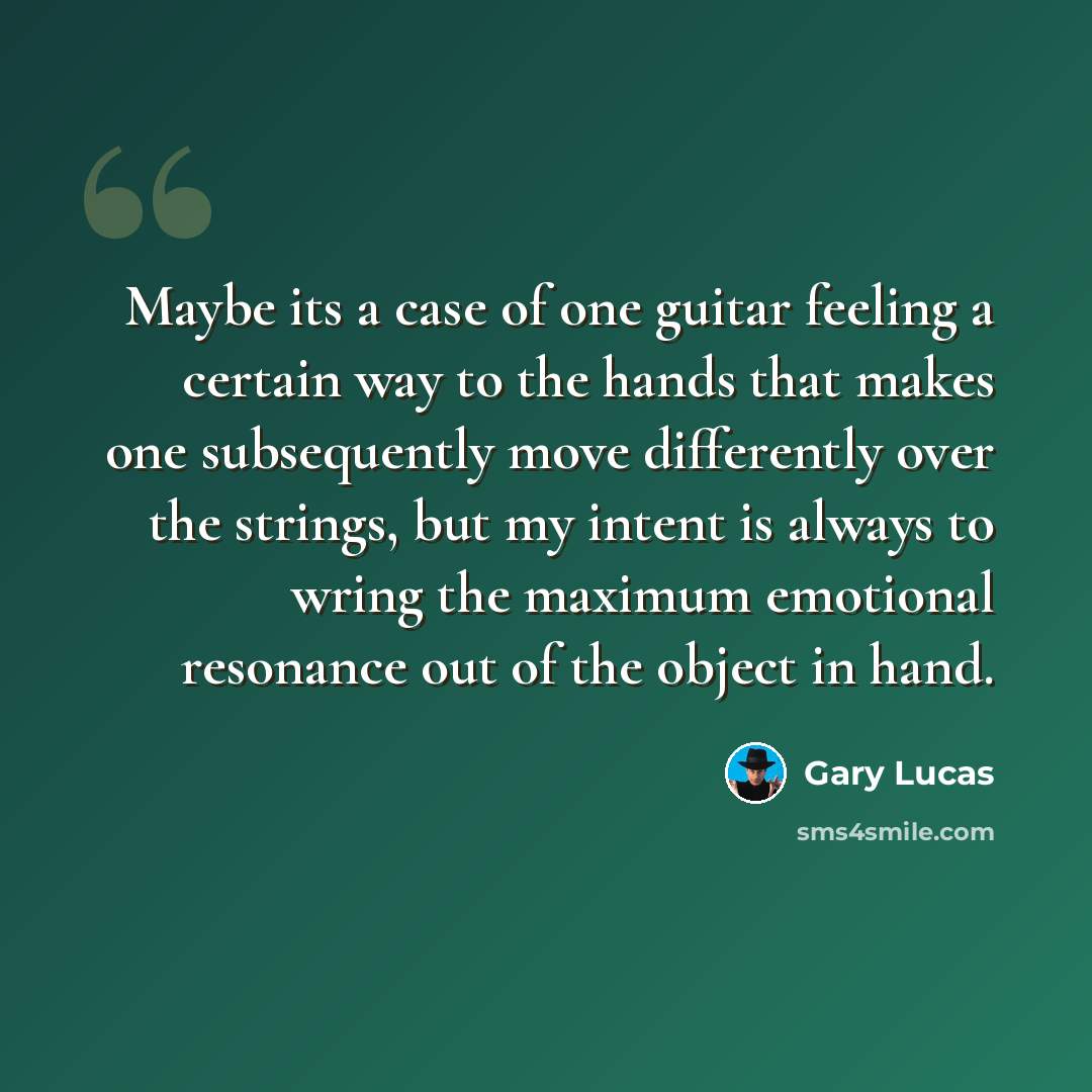 “Maybe its a case of one guitar feeling a certain way to the hands that makes one subsequently move differently over the strings, but my intent is always to wring the maximum emotional resonance out of the object in hand.” quote by Gary Lucas