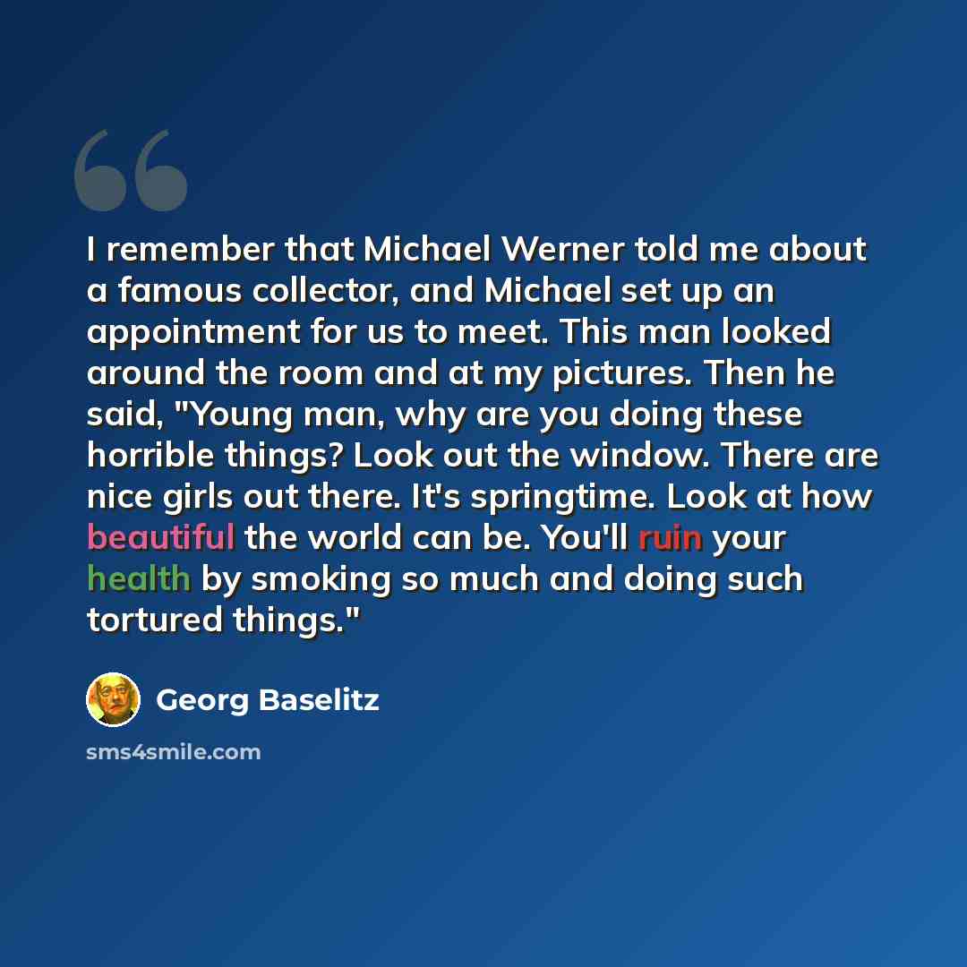 “I remember that Michael Werner told me about a famous collector, and Michael set up an appointment for us to meet. This man looked around the room and at my pictures. Then he said, "Young man, why are you doing these horrible things? Look out the window. There are nice girls out there. It's…” quote by Georg Baselitz