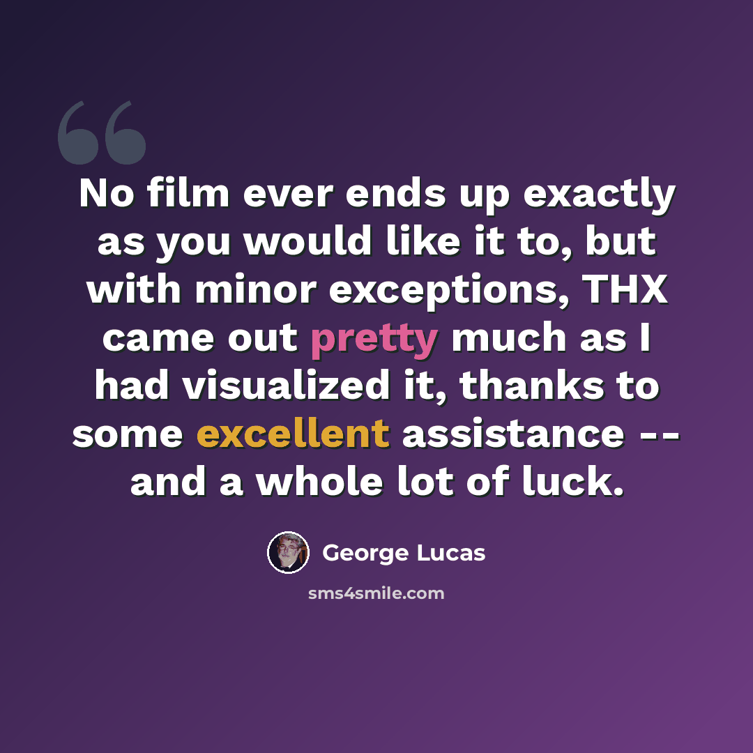 “No film ever ends up exactly as you would like it to, but with minor exceptions, THX came out pretty much as I had visualized it, thanks to some excellent assistance -- and a whole lot of luck.” quote by George Lucas