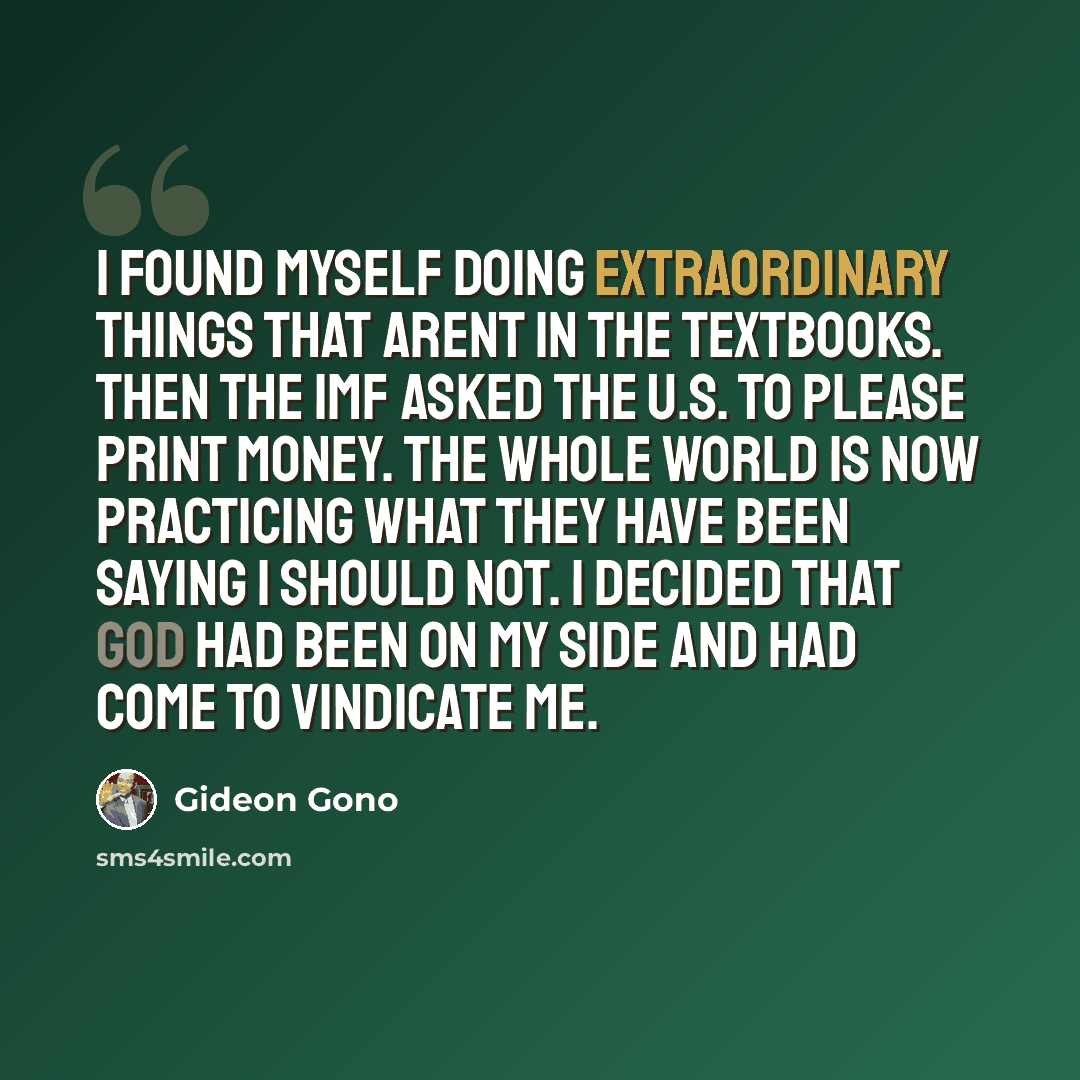 “I found myself doing extraordinary things that arent in the textbooks. Then the IMF asked the U.S. to please print money. The whole world is now practicing what they have been saying I should not. I decided that God had been on my side and had come to vindicate me.” quote by Gideon Gono