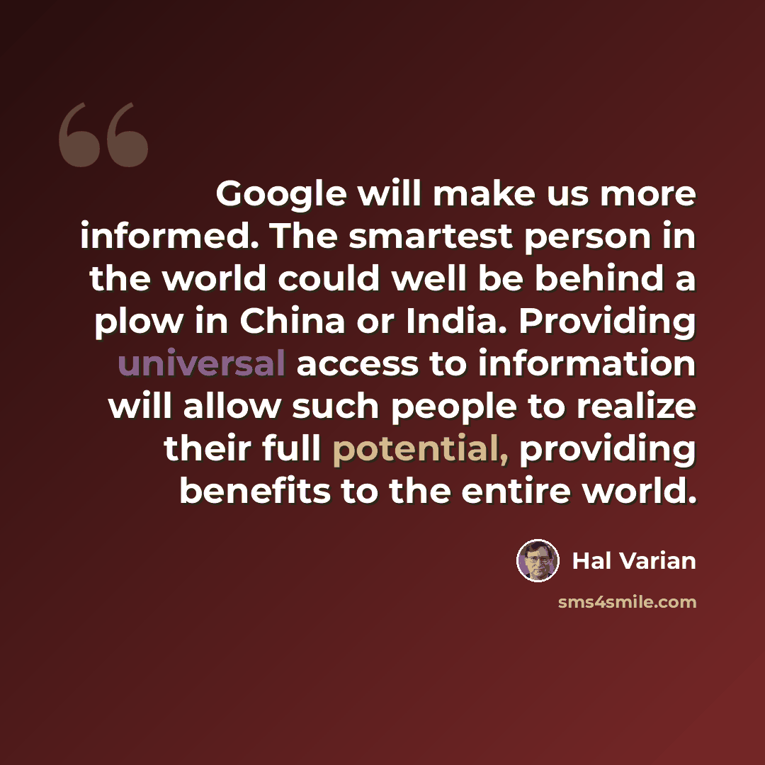 “Google will make us more informed. The smartest person in the world could well be behind a plow in China or India. Providing universal access to information will allow such people to realize their full potential, providing benefits to the entire world.” quote by Hal Varian