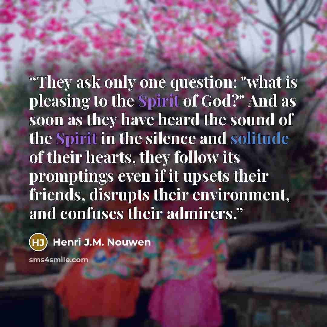 “They ask only one question: "what is pleasing to the Spirit of God?" And as soon as they have heard the sound of the Spirit in the silence and solitude of their hearts, they follow its promptings even if it upsets their friends, disrupts their environment, and confuses their admirers.” quote by Henri J.M. Nouwen