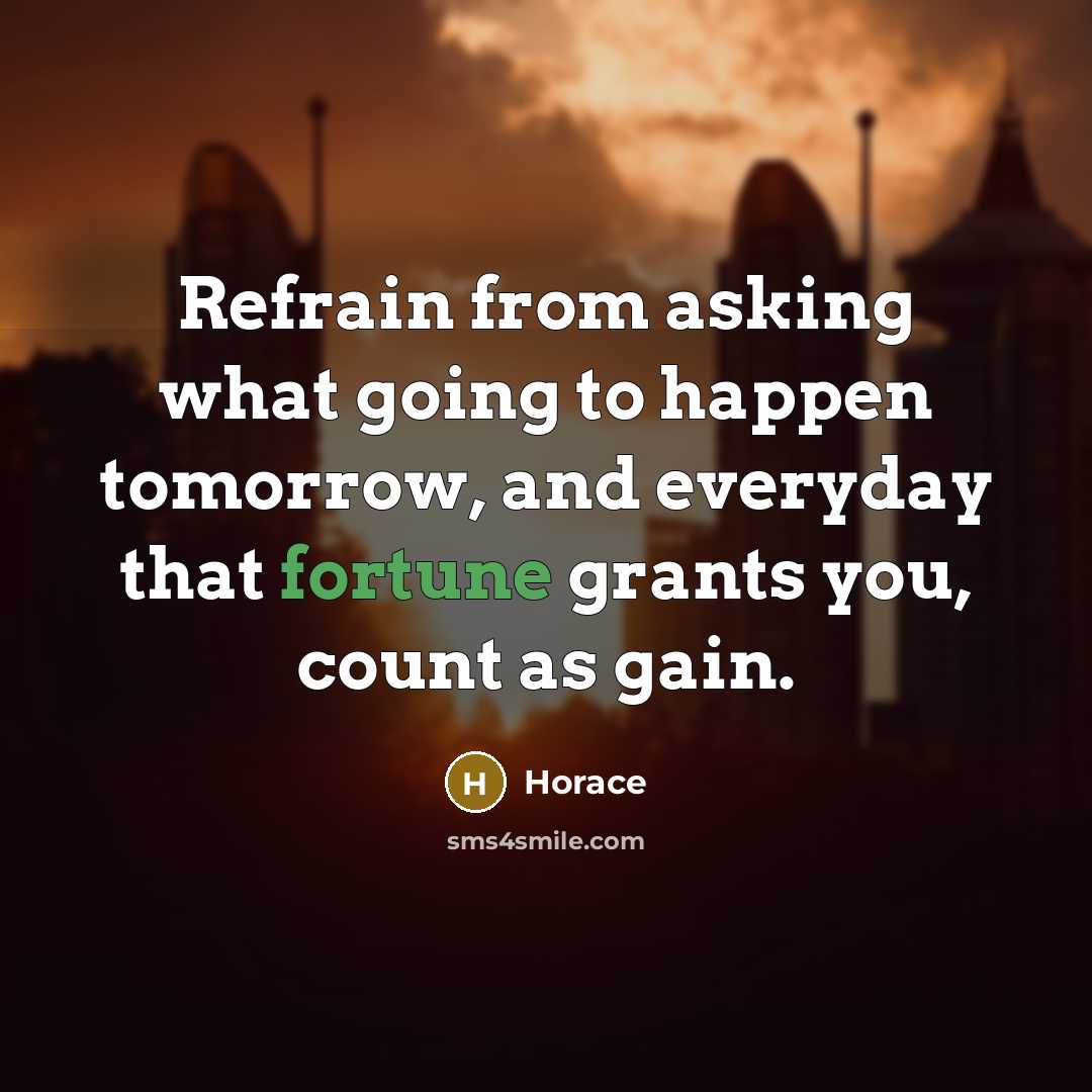 “Refrain from asking what going to happen tomorrow, and everyday that fortune grants you, count as gain.” quote by Horace