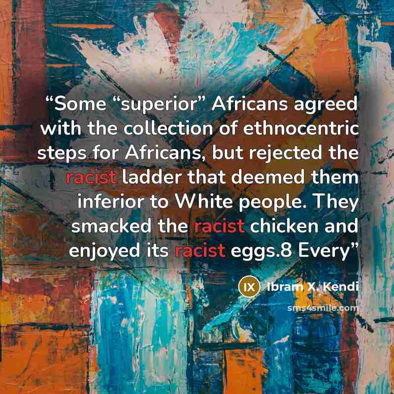 “Some “superior” Africans agreed with the collection of ethnocentric steps for Africans, but rejected the racist ladder that deemed them inferior to White people. They smacked the racist chicken and enjoyed its racist eggs.8 Every” quote by Ibram X. Kendi