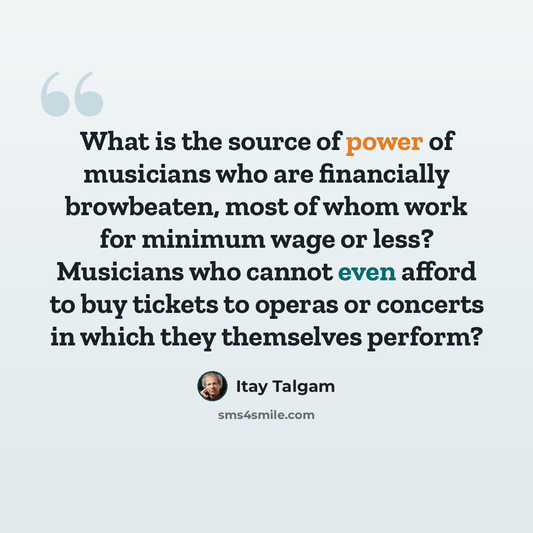 “What is the source of power of musicians who are financially browbeaten, most of whom work for minimum wage or less? Musicians who cannot even afford to buy tickets to operas or concerts in which they themselves perform?” quote by Itay Talgam