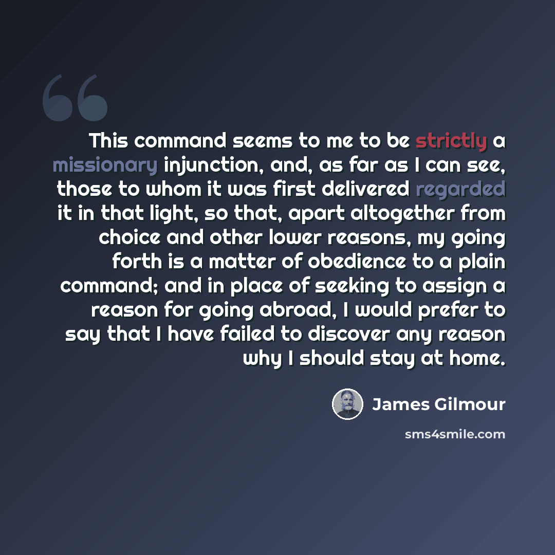 “This command seems to me to be strictly a missionary injunction, and, as far as I can see, those to whom it was first delivered regarded it in that light, so that, apart altogether from choice and other lower reasons, my going forth is a matter of obedience to a plain command; and in place of…” quote by James Gilmour