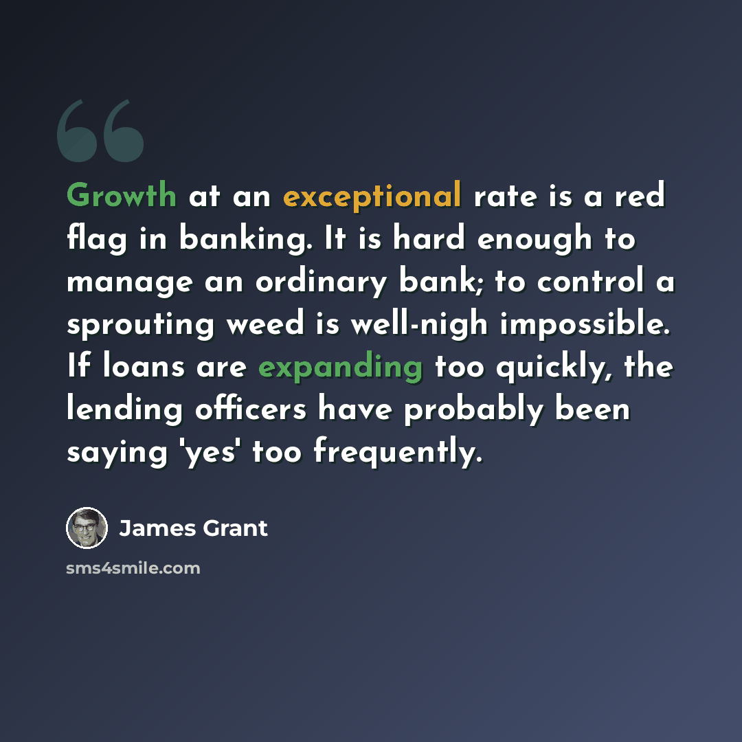 “Growth at an exceptional rate is a red flag in banking. It is hard enough to manage an ordinary bank; to control a sprouting weed is well-nigh impossible. If loans are expanding too quickly, the lending officers have probably been saying 'yes' too frequently.” quote by James Grant
