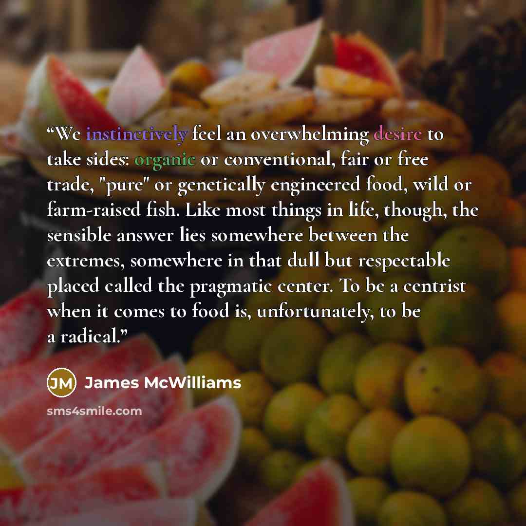 “We instinctively feel an overwhelming desire to take sides: organic or conventional, fair or free trade, "pure" or genetically engineered food, wild or farm-raised fish. Like most things in life, though, the sensible answer lies somewhere between the extremes, somewhere in that dull but…” quote by James McWilliams