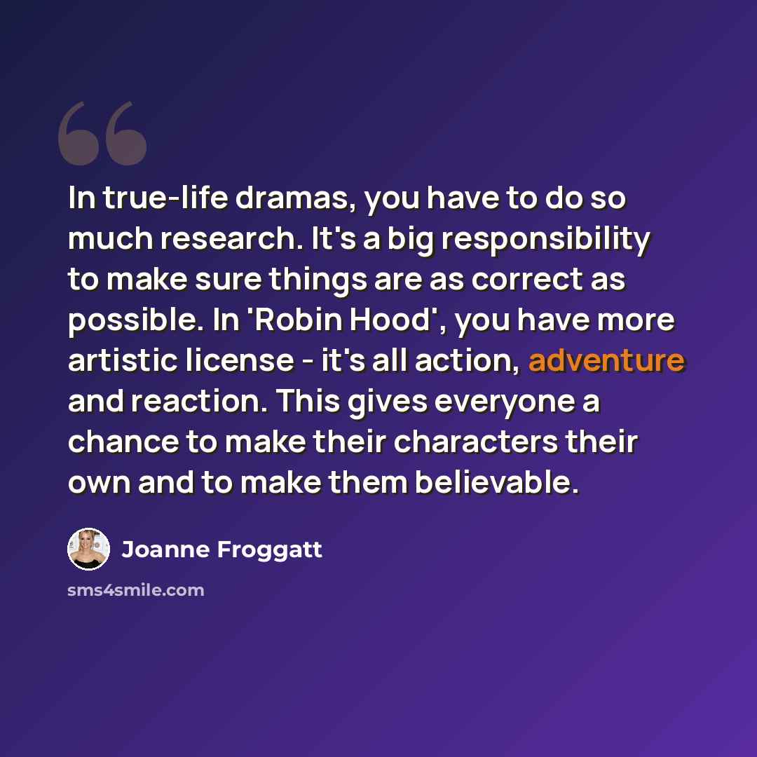 “In true-life dramas, you have to do so much research. It's a big responsibility to make sure things are as correct as possible. In 'Robin Hood', you have more artistic license - it's all action, adventure and reaction. This gives everyone a chance to make their characters their own and to make…” quote by Joanne Froggatt