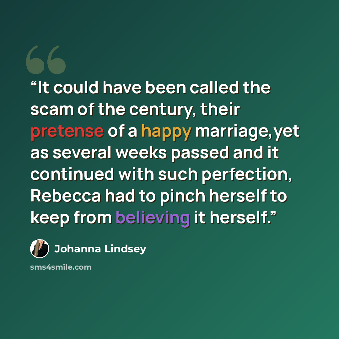 “It could have been called the scam of the century, their pretense of a happy marriage,yet as several weeks passed and it continued with such perfection, Rebecca had to pinch herself to keep from believing it herself.” quote by Johanna Lindsey