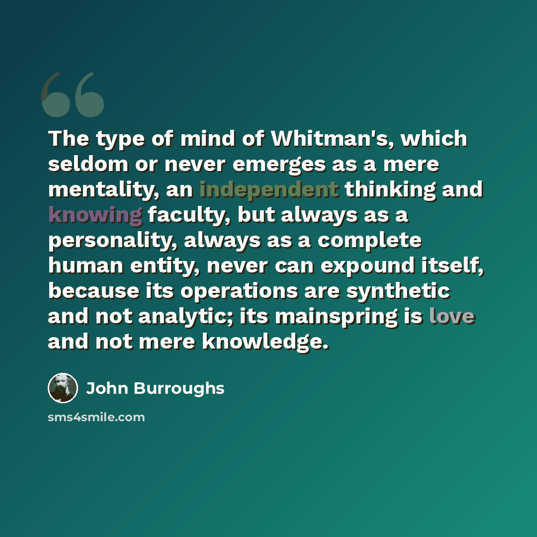 “The type of mind of Whitman's, which seldom or never emerges as a mere mentality, an independent thinking and knowing faculty, but always as a personality, always as a complete human entity, never can expound itself, because its operations are synthetic and not analytic; its mainspring is love and…” quote by John Burroughs